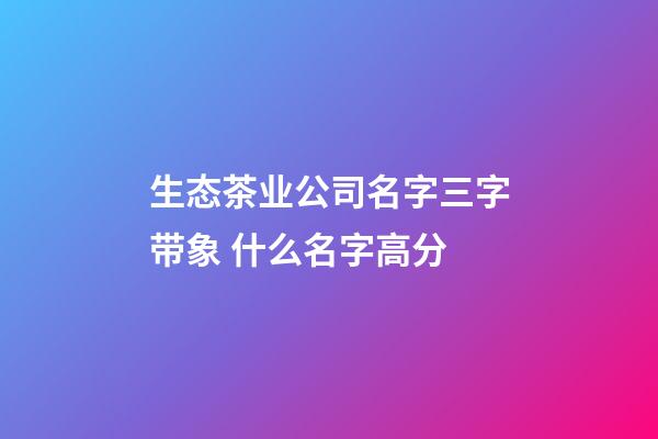 生态茶业公司名字三字带象 什么名字高分-第1张-公司起名-玄机派